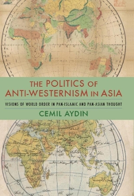 The Politics of Anti-Westernism in Asia: Visions of World Order in Pan-Islamic and Pan-Asian Thought by Cemil Aydin