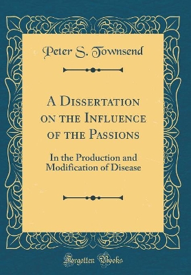 A Dissertation on the Influence of the Passions: In the Production and Modification of Disease (Classic Reprint) by Peter S Townsend