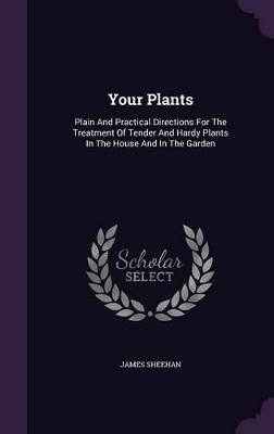 Your Plants: Plain And Practical Directions For The Treatment Of Tender And Hardy Plants In The House And In The Garden by James Sheehan