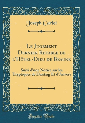 Le Jugement Dernier Retable de l'Hôtel-Dieu de Beaune: Suivi d'une Notice sur les Tryptiques de Dantzig Et d'Anvers (Classic Reprint) by Joseph Carlet