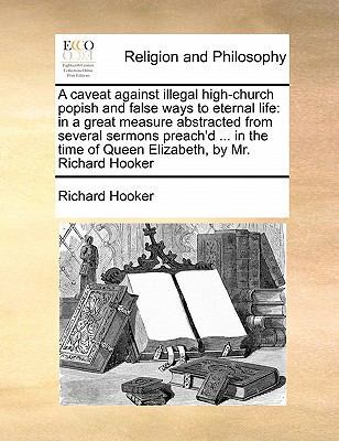 A Caveat Against Illegal High-Church Popish and False Ways to Eternal Life: In a Great Measure Abstracted from Several Sermons Preach'd ... in the Time of Queen Elizabeth, by Mr. Richard Hooker book