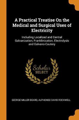 A Practical Treatise on the Medical and Surgical Uses of Electricity: Including Localized and Central Galvanization, Franklinization, Electrolysis and Galvano-Cautery by George Miller Beard