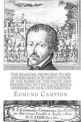 Ten Reasons, Proposed to His Adversaries for Disputation in the Name of the Faith and Presented to the Illustrious Members of Our Universities by Edmund Campion