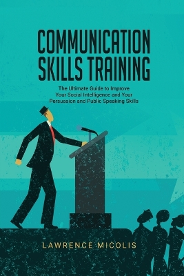 Communication Skills Training: The Ultimate Guide to Improve Your Social Intelligence and Your Persuasion and Public Speaking Skills book