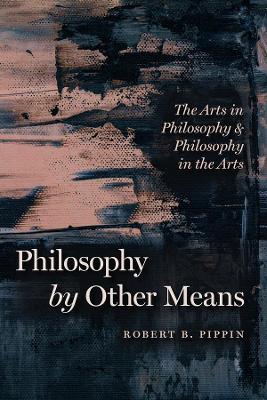Philosophy by Other Means: The Arts in Philosophy and Philosophy in the Arts by Robert B. Pippin
