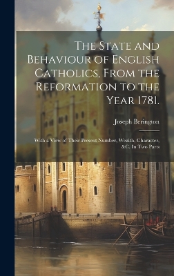 The The State and Behaviour of English Catholics, From the Reformation to the Year 1781.: With a View of Their Present Number, Wealth, Character, &c. In two Parts by Joseph Berington