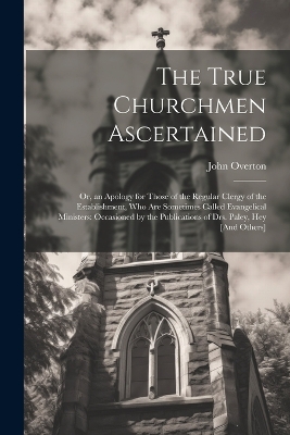 The True Churchmen Ascertained: Or, an Apology for Those of the Regular Clergy of the Establishment, Who Are Sometimes Called Evangelical Ministers: Occasioned by the Publications of Drs. Paley, Hey [And Others] book