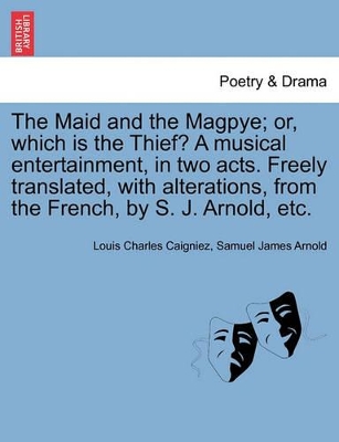 The Maid and the Magpye; Or, Which Is the Thief? a Musical Entertainment, in Two Acts. Freely Translated, with Alterations, from the French, by S. J. Arnold, Etc. by Samuel James Arnold