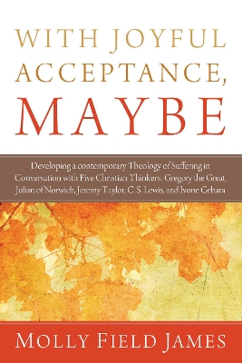 With Joyful Acceptance, Maybe: Developing a Contemporary Theology of Suffering in Conversation with Five Christian Thinkers: Gregory the Great, Julian of Norwich, Jeremy Taylor, C. S. Lewis, and Ivone Gebara by Molly Field James