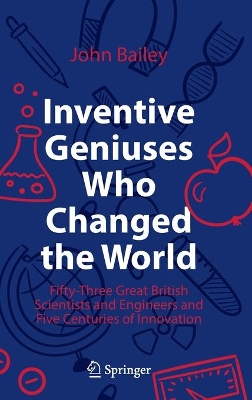 Inventive Geniuses Who Changed the World: Fifty-Three Great British Scientists and Engineers and Five Centuries of Innovation by John Bailey