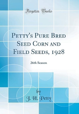 Petty's Pure Bred Seed Corn and Field Seeds, 1928: 26th Season (Classic Reprint) by J. H. Petty