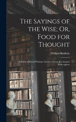 The Sayings of the Wise; Or, Food for Thought: A Book of Moral Wisdom, Gathered From the Ancient Philosophers by William Baldwin