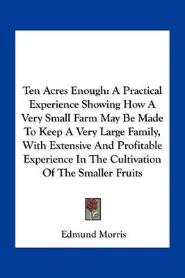 Ten Acres Enough: A Practical Experience Showing How A Very Small Farm May Be Made To Keep A Very Large Family, With Extensive And Profitable Experience In The Cultivation Of The Smaller Fruits by Edmund Morris