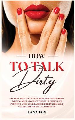 How to Talk DIRTY: Use the Language of Lust, Best and TONS of Dirty Talk Examples to SPICE THINGS UP During Sex Positions with your Partner DRIVING HIM WILD and Become his Sexual Obsession! book