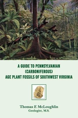 A A Guide to Pennsylvanian (Carboniferous) Age Plant Fossils of Southwest Virginia by Thomas F McLoughlin