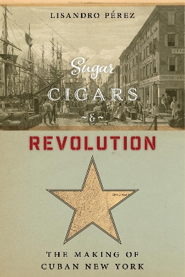 Sugar, Cigars, and Revolution: The Making of Cuban New York by Lisandro Pérez