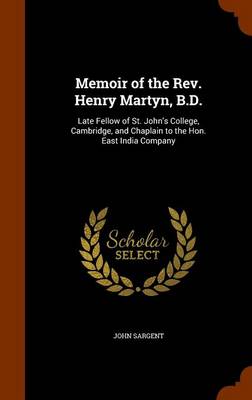 Memoir of the Rev. Henry Martyn, B.D.: Late Fellow of St. John's College, Cambridge, and Chaplain to the Hon. East India Company by John Sargent