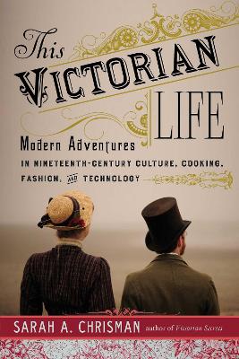 This Victorian Life: Modern Adventures in Nineteenth-Century Culture, Cooking, Fashion, and Technology by Sarah A. Chrisman