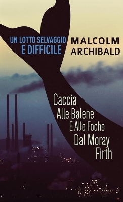Un Lotto Selvaggio E Difficile: Caccia Alle Balene E Alle Foche Dal Moray Firth by Malcolm Archibald
