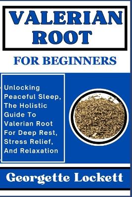 Valerian Root for Beginners: Unlocking Peaceful Sleep, The Holistic Guide To Valerian Root For Deep Rest, Stress Relief, And Relaxation book