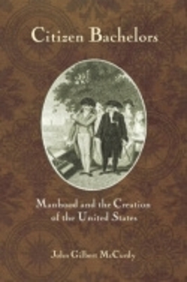 Citizen Bachelors: Manhood and the Creation of the United States by John Gilbert McCurdy