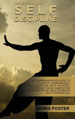 Understanding Self- Discipline: A Comprehensive Guide To Achieve Unbreakable Self-Discipline With The Most Important Daily Habits For Self- Discipline, Self Esteem & Self Confidence by James Foster