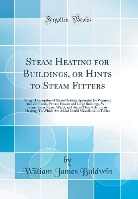 Steam Heating for Buildings, or Hints to Steam Fitters: Being a Description of Steam Heating Apparatus for Warming and Ventilating Private Houses and Large Buildings, With Remarks on Steam, Water, and Air, in Their Relation to Heating; To Which Are Added by William James Baldwin
