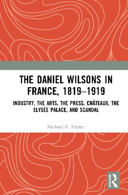 The Daniel Wilsons in France, 1819–1919: Industry, the Arts, the Press, Châteaux, the Elysée Palace, and Scandal by Michael B. Palmer