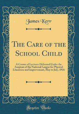 The Care of the School Child: A Course of Lectures Delivered Under the Auspices of the National League for Physical Education and Improvement, May to July, 1916 (Classic Reprint) by James Kerr