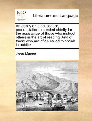 An Essay on Elocution, Or, Pronunciation. Intended Chiefly for the Assistance of Those Who Instruct Others in the Art of Reading. and of Those Who Are Often Called to Speak in Publick. book