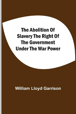 The Abolition Of Slavery The Right Of The Government Under The War Power by William Lloyd Garrison