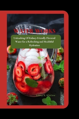 Water Works: Unleashing Of Kidney-Friendly Flavored Water for a Refreshing and Healthful Hydration book