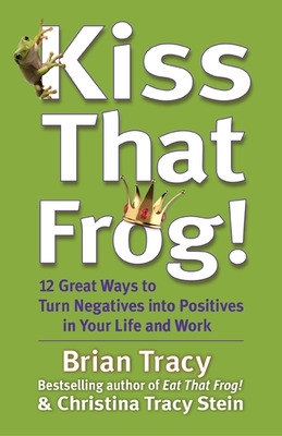 Kiss That Frog! 12 Great Ways to Turn Negatives into Positives in Your Life and Work by Brian Tracy