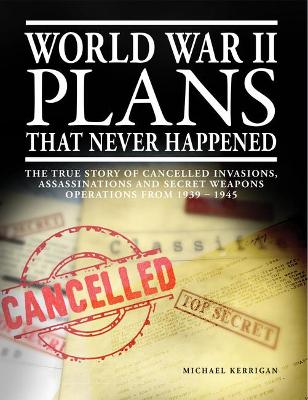 World War II Plans That Never Happened: The True Story of Cancelled Invasions, Assassinations and Secret Weapons Operations from 1939-1945 by Michael Kerrigan