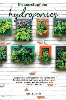 The secrets of the hydroponics: the perfect book for beginners who want to learn how to build their hydroponic garden from scratch and start growing their vegetables and fruits-no soil required! - JUNE 2021 EDITION by Anna Lewis