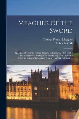 Meagher of the Sword: Speeches of Thomas Francis Meagher in Ireland, 1846-1848: his Narrative of Events in Ireland in July 1848, Personal Reminiscences of Waterford, Galway, and his Schooldays by Thomas Francis Meagher