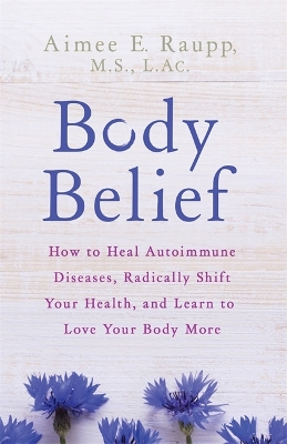 Body Belief: How to Heal Autoimmune Diseases, Radically Shift Your Health, and Learn to Love Your Body More by Aimee E. Raupp