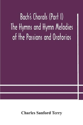 Bach's Chorals (Part I) The Hymns and Hymn Melodies of the Passions and Oratorios by Charles Sanford Terry