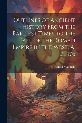 Outlines of Ancient History From the Earliest Times to the Fall of the Roman Empire in the West, A. D. 476 by Harold 1884-1964 Mattingly