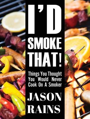 I'd Smoke That! Things You Thought You Would Never Cook On A Smoker by Jason Rains