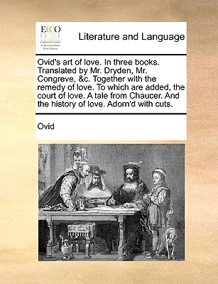 Ovid's Art of Love. in Three Books. Translated by Mr. Dryden, Mr. Congreve, &C. Together with the Remedy of Love. to Which Are Added, the Court of Love. a Tale from Chaucer. and the History of Love. Adorn'd with Cuts. by Ovid