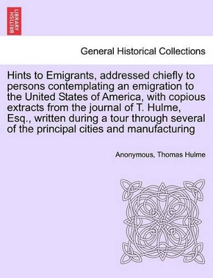 Hints to Emigrants, Addressed Chiefly to Persons Contemplating an Emigration to the United States of America, with Copious Extracts from the Journal of T. Hulme, Esq., Written During a Tour Through Several of the Principal Cities and Manufacturing book