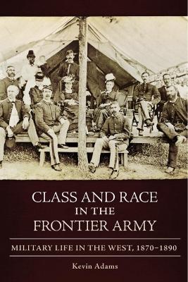 Class and Race in the Frontier Army: Military Life in the West, 1870–1890 book