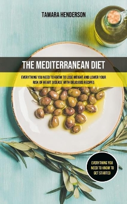 The Mediterranean Diet: Everything You Need To Know To Lose Weight And Lower Your Risk Of Heart Disease With Delicious Recipes (Everything You Need To Know To Get Started) book