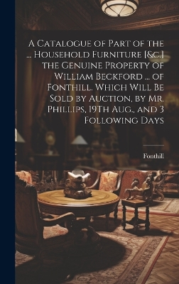 A Catalogue of Part of the ... Household Furniture [&c.] the Genuine Property of William Beckford ... of Fonthill. Which Will Be Sold by Auction, by Mr. Phillips, 19Th Aug., and 3 Following Days book