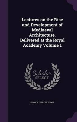 Lectures on the Rise and Development of Mediaeval Architecture, Delivered at the Royal Academy Volume 1 by George Gilbert Scott