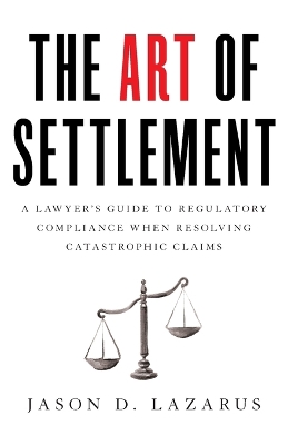 The Art of Settlement: A Lawyer's Guide to Regulatory Compliance when Resolving Catastrophic Claims by Jason D Lazarus