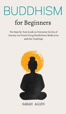 Buddhism for beginners: The Step-by-Step Guide to Overcome the Era of Anxiety and Stress Using Mindfulness Meditation and Zen Teachings by Sarah Allen