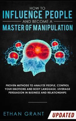 How to Influence People and Become A Master of Manipulation: Proven Methods to Analyze People, Control Your Emotions and Body Language, Leverage Persuasion in Business and Relationships by Ethan Grant