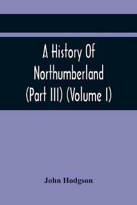A History Of Northumberland (Part III) (Volume I); Containing Ancient Record And Historical Papers book